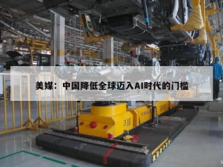 美媒：中国降低全球迈入AI时代的门槛